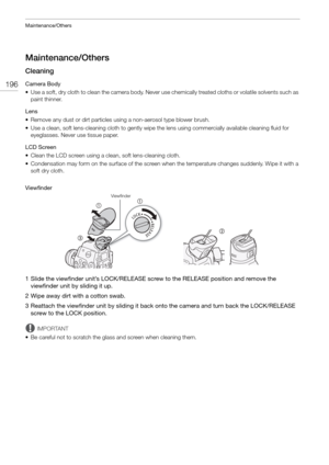 Page 196Maintenance/Others
196
Maintenance/Others
Cleaning
Camera Body
• Use a soft, dry cloth to clean the camera body. Never use chemically treated cloths or volatile solvents such as 
paint thinner.
Lens
• Remove any dust or dirt particles using a non-aerosol type blower brush.
• Use a clean, soft lens-cleaning cloth to gently wipe  the lens using commercially available cleaning fluid for 
eyeglasses. Never use tissue paper.
LCD Screen
• Clean the LCD screen using a  clean, soft lens-cleaning cloth.
•...
