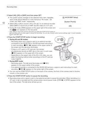 Page 52Recording Video
52
3 Select [4K], [2K] or [MXF] and then press SET.
• The system priority changes to the selected menu item. Hereafter, each mode will be referred to in this manual as “4K mode”, “2K 
mode” and “MXF mode”, respectively.
• Select [4K] or [2K] to record a 4K or 2K clip* on an external recorder.  Select [MXF] to record only an MXF clip (HD video) on a CF card.
• During 4K mode, [RAW] appears on the upper right of the screen and  the   icon appears on the rear panel.
* “Clip” refers to one...