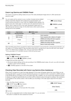 Page 58Recording Video
58
Canon Log Gamma and CINEMA Preset
The Canon Log gamma setting makes full use of the newly developed image sensor to offer spectacular 
dynamic range. 
You can easily set the camera to use a number of preset picture-related 
settings especially designed with professional cinematography and 
motion picture production in mind. With the CINEMA preset settings, the 
gamma and color matrix ( A117) will be set to the advanced Canon Log 
setting, which makes full use of the newly developed...