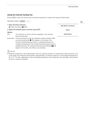 Page 5959
Recording Video
Using the Internal Cooling Fan
During   mode, the camera uses an internal cooling fan to reduce the camera’s internal heat. 
1 Open the [Fan] submenu.
[w  Other Functions]  > [Fan]
2 Select the desired option and then press SET.
Options
NOTES
• While the cooling fan is set to [Automatic], when you  start the camera in a cooled down state and shoot in 4K 
or 2K mode, the cooling fan will activate in approximately 10 minutes, based on a surrounding temperature of 
25 °C (77 °F). Also,...