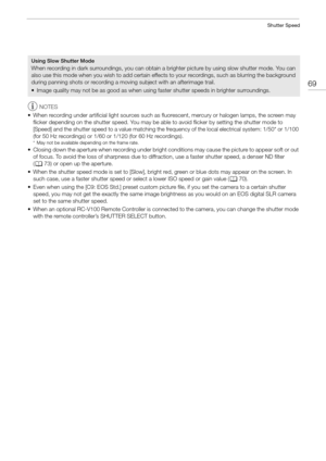Page 6969
Shutter Speed
NOTES
• When recording under artificial light sources such as fluorescent, mercury or halogen lamps, the screen may  flicker depending on the shutter speed. You may be able to avoid flicker by setting the shutter mode to 
[Speed] and the shutter speed to a value matching the fr equency of the local electrical system: 1/50* or 1/100 
(for 50 Hz recordings) or 1/60 or 1/120 (for 60 Hz recordings).
* May not be available depending on the frame rate.
• Closing down the aperture when reco...