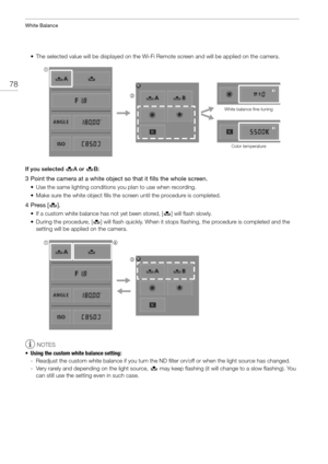 Page 78White Balance
78
• The selected value will be displayed on the Wi-Fi Remote screen and will be applied on the camera.
If you selected  ÅA or  Å B:
3 Point the camera at a white object so that it fills the whole screen.
• Use the same lighting conditions you plan to use when recording.
• Make sure the white object fills the screen until the procedure is completed.
4Press [ Å].
• If a custom white balance has not yet been stored, [ Å] will flash slowly.
• During the procedure, [ Å] will flash quickly. When...