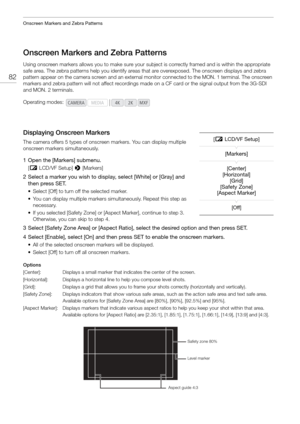 Page 82Onscreen Markers and Zebra Patterns
82
Onscreen Markers and Zebra Patterns
Using onscreen markers allows you to make sure your subject is correctly framed and is within the appropriate 
safe area. The zebra patterns help you identify areas  that are overexposed. The onscreen displays and zebra 
pattern appear on the camera screen and an external monitor connected to  the MON. 1 terminal. The onscreen 
markers and zebra pattern will not affect recordings made on a CF card or the signal output from the...