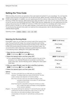 Page 84Setting the Time Code
84
Setting the Time Code
While recording, the camera can generate a time code signal and embed it in your recordings. You can have the 
camera output the time code signal from the 3G-SDI te rminals, MON. terminals, HD/SD SDI terminal or TIME 
CODE terminal ( A91). In addition, you can superimpose the time code on video output from the HDMI OUT 
terminal or SYNC OUT terminal. While playing back video  recorded on a CF card, you can output the time code 
on the CF card from the HD/SD...