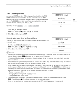 Page 8989
Synchronizing with an External Device
Time Code Signal Input
An external SMPTE-standard LTC timing signal received from the TIME 
CODE terminal will be recorded as the time code. The user bit of the 
external timing signal can also be recorded. Before connecting the device, 
set the TIME CODE terminal to input. Also, you must set the running 
mode of the time code to [Free Run] (A84).
1 Open the [TC In/Out] submenu.
[¤ TC/UB Setup]  > [Time Code]  > [TC In/Out]
2 Select [In] and then press SET....