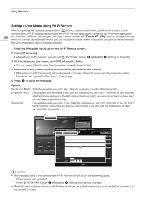 Page 98Using Metadata
98
Setting a User Memo Using Wi-Fi Remote 
After completing the necessary preparations (A50) you create a user memo profile and transfer it to the 
camera from a Wi-Fi-enabled device using the Wi-Fi Remo te application. Using the Wi-Fi Remote application 
you have two additional advantages  over user memos created with Canon XF Utility: you can change the user 
memo of the last clip recorded, even if you did not sp ecify a user memo in advance; and you can enter manually 
the GPS...