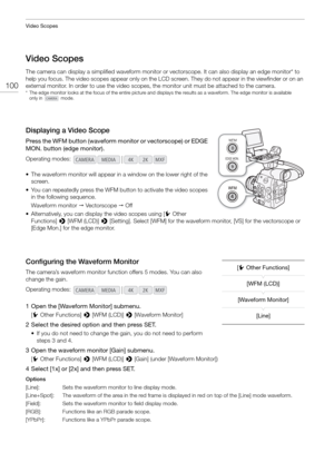 Page 100Video Scopes
100
Video Scopes
The camera can display a simplified waveform monitor or vectorscope. It can also display an edge monitor* to 
help you focus. The video scopes appear only on the LCD screen. They do not appear in the viewfinder or on an 
external monitor. In order to use the video scopes , the monitor unit must be attached to the camera.
* The edge monitor looks at the focus of the entire picture and displays the results as a waveform. The edge monitor is availabl e 
only in   mode....