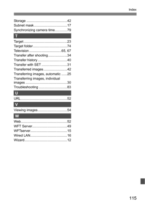 Page 115115
Index
Storage ...........................................42
Subnet mask ...................................17
Synchronizing camera time............. 79
T
Target ..............................................23
Target folder .................................... 74
Television ..................................65, 67
Transfer after shooting ....................34
Transfer history ............................... 40
Transfer with SET ........................... 31
Transferred images...