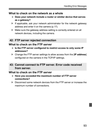 Page 9393
Handling Error Messages
What to check on the network as a whole
 Does your network include a router or similar device that serves 
as a gateway?
XIf applicable, ask your network administrator for the network gateway
address and enter it on the camera (p.17).
XMake sure the gateway address setting is correctly entered on all 
network devices, including the camera.
What to check on the FTP server
 Is the FTP server configured to restrict access to only some IP 
addresses?
XChange the FTP server settings...