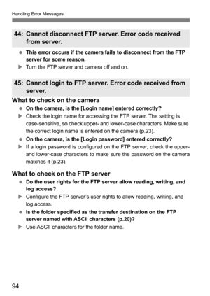 Page 9494
Handling Error Messages
 This error occurs if the camera fails to disconnect from the FTP 
server for some reason.
XTurn the FTP server and camera off and on.
What to check on the camera
 On the camera, is the [Login name] entered correctly?
XCheck the login name for accessing the FTP server. The setting is 
case-sensitive, so check upper- and lower-case characters. Make sure 
the correct login name is entered on the camera (p.23).
 On the camera, is the [Login password] entered correctly?
XIf a login...