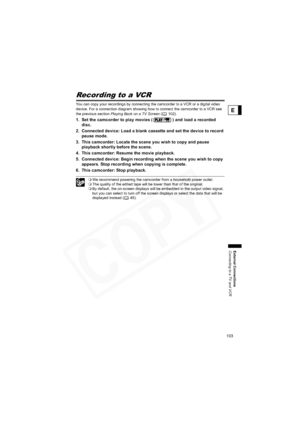 Page 103
103
External Connections
Connecting to a TV and VCR
E
Recording to a VCR
You can copy your recordings by connecting the camcorder to a VCR or a digital video 
device. For a connection diagram showing how to connect the camcorder to a VCR see 
the previous section Playing Back on a TV Screen  (102).
1. Set the camcorder to play movies ( ) and load a recorded 
disc.
2. Connected device: Load a blank cassette and set the device to record  pause mode.
3. This camcorder: Locate the scene you wish to copy and...
