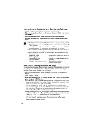 Page 106
106
Connecting the Camcorder and Running the Software
1. Power the camcorder from a household power outlet.
2. Start the computer and turn on the camcorder and set it to play movies 
().
3. Connect the camcorder to the computer using the USB cable.
4. Run the program from the desktop shortcut or from Windows Start  menu.
Check the orientation of the USB cable and make sure you connect it properly.
 Operation may not work correctly depending on the specifications and settings 
of your computer....