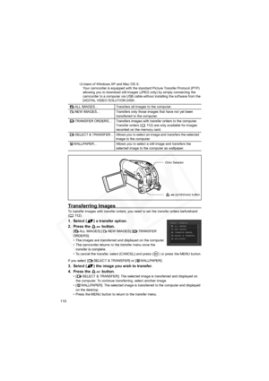 Page 110
110
Users of Windows XP and Mac OS X:
Your camcorder is equipped with the standard Picture Transfer Protocol (PTP) 
allowing you to download still images (JPEG only) by simply connecting the 
camcorder to a computer via USB cable without installing the software from the 
DIGITAL VIDEO SOLUTION DISK.
Transferring Images
To transfer images with transfer orders, you need to set the transfer orders beforehand 
(112).
1. Select ( ) a transfer option.
2. Press the   button.
[ ALL IMAGES] [ NEW IMAGES] [...