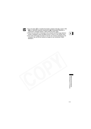 Page 111
111
External Connections
Connecting to a Computer
E
You can press ( ) to transfer the images, instead of the   button. With 
[ ALL IMAGES], [ NEW IMAGES] or [ TRANSFER ORDERS], a 
confirmation message appears. Select [OK] and press ( ).
 When the camcorder is connected to the computer and the image selection 
screen is displayed, press the MENU button to return to the transfer menu.
 Even when still images recorded on the disc are correctly transferred to the 
computer, they will still be marked as...