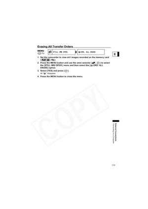 Page 113
113
External Connections
Connecting to a Computer
E
Erasing All Transfer Orders
1. Set the camcorder to view still images recorded on the memory card (/).
2. Press the MENU button and use the omni selector ( ,  ) to select  the [STILL IMG OPER.] menu and then select the [ ORD. ALL 
ERASE] option.
3. Select [YES] and press ( ).
All “ ” disappear.
4. Press the MENU button to close the menu.
MENU(79)S TI LL I MG O PER.O RD.  A LL  ER AS E  