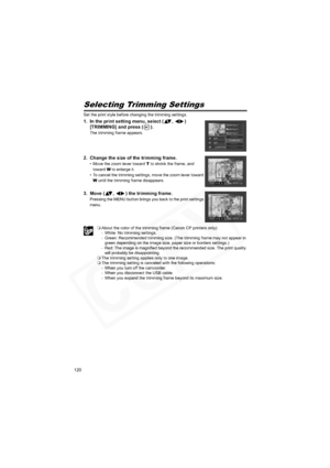 Page 120
120
Selecting Trimming Settings
Set the print style before changing the trimming settings.
1. In the print setting menu, select ( ,  ) [TRIMMING] and press ( ).
The trimming frame appears.
2. Change the size of the trimming frame.
• Move the zoom lever toward  T to shrink the frame, and 
toward  W to enlarge it.
• To cancel the trimming settings, move the zoom lever toward 
W  until the trimming frame disappears.
3. Move ( ,  ) the trimming frame.
Pressing the MENU button brings you back to the print...