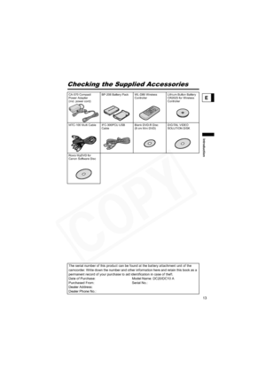 Page 13
13
Introduction
E
Checking the Supplied Accessories
CA-570 Compact 
Power Adapter
(incl. power cord)BP-208 Battery Pack WL-D86 Wireless 
ControllerLithium Button Battery 
CR2025 for Wireless 
Controller
MTC-100 Multi Cable IFC-300PCU USB  Cable Blank DVD-R Disc 
(8 cm Mini DVD)DIGITAL VIDEO 
SOLUTION DISK 
Roxio MyDVD for 
Canon Software Disc
The serial number of this product can be found at the battery attachment unit of the 
camcorder. Write down the number and other information here and retain this...