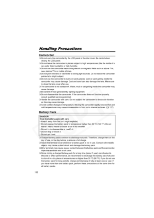 Page 132
132
Do’s & Don’tsHandling Precautions
Camcorder
Do not carry the camcorder by the LCD panel or the disc cover. Be careful when 
closing the LCD panel.
 Do not leave the camcorder in places subject to high temperatures (like the inside of a 
car under direct sunlight), or high humidity.
 Do not use the camcorder near strong electric or magnetic fields such as above TVs, 
near plasma TVs or mobile phones.
 Do not point the lens or viewfinder at strong light sources. Do not leave the camcorder 
pointed at...