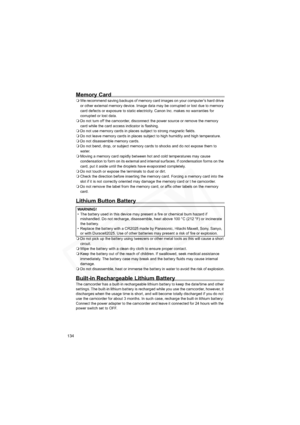 Page 134
134
Memory Card
We recommend saving backups of memory card images on your computer’s hard drive 
or other external memory device. Image data may be corrupted or lost due to memory 
card defects or exposure to static electricity. Canon Inc. makes no warranties for 
corrupted or lost data.
 Do not turn off the camcorder, disconnect the power source or remove the memory 
card while the card access indicator is flashing.
 Do not use memory cards in places subject to strong magnetic fields.
 Do not leave...