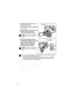 Page 136
136
3. Remove the LCD display cover and the back cover.
Detach the cable connectors with a pair of 
long-nosed pliers or simply cut them with 
a pair of scissors.
4. Being careful not to touch the part 
indicated in the illustration 
remove the additional screws.
 Touching the condenser can 
present a serious risk of electrical 
shock.
5. Grab the battery firmly with an  insulated pair of pliers or a similar 
tool and twist it repeatedly to 
detach it from the board. Be 
careful not to touch the part...