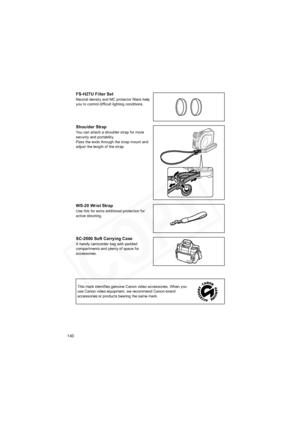 Page 140
140
FS-H27U Filter Set
Neutral density and MC protector filters help 
you to control difficult lighting conditions.
Shoulder Strap
You can attach a shoulder strap for more
security and portability.
Pass the ends through the strap mount and
adjust the length of the strap.
WS-20 Wrist Strap
Use this for extra additional protection for 
active shooting.
SC-2000 Soft Carrying Case
A handy camcorder bag with padded 
compartments and plenty of space for 
accessories.This mark identifies genuine Canon video...