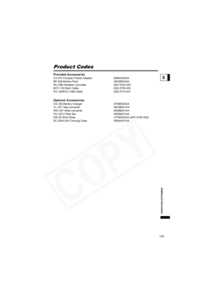 Page 143
143
Additional Information
E
Product Codes
Provided AccessoriesCA-570 Compact Power Adapter  8468A002AA
BP-208 Battery Pack 0802B002AA
WL-D86 Wireless Controller D83-0722-000
MTC-100 Multi Cable D82-0790-000
IFC-300PCU USB Cable D82-0710-001
Optional AccessoriesCG-300 Battery Charger 0784B002AA
TL-H27 Tele-converter 0803B001AA
WD-H27 Wide-converter 0804B001AA
FS-H27U Filter Set 0805B001AA
WS-20 Wrist Strap 3118A002AA (D81-0190-202)
SC-2000 Soft Carrying Case 9389A001AA  