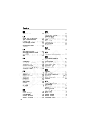 Page 144
144
Index
16:9 screen ratio   . . . . . . . . . . . . . . . . .  54
AAbroad, using the camcorder  . . . . . . .  137
AEB - Exposure bracketing   . . . . . . . . .  66
AF-assist lamp  . . . . . . . . . . . . . . . . . . .  57
Auto (recording program)  . . . . . . . . . . .  46
Auto slow shutter  . . . . . . . . . . . . . . . . .  80
Av (recording program)   . . . . . . . . . . . .  50
AV terminal  . . . . . . . . . . . . . . . . . . . . .  102
BBattery pack, charging  . . . . . . . . . . . . .  21...