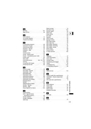 Page 145
145
E
Additional Information
NND filter   . . . . . . . . . . . . . . . . . . . . . . .  140
Night (SCN)   . . . . . . . . . . . . . . . . . . . . .  46
OOmni selector  . . . . . . . . . . . . . . . . . . . .  11
On-screen displays   . . . . . . . . . . . . . . .  45
Original recordings  . . . . . . . . . . . . . . . .  85
PP (recording program)   . . . . . . . . . . . . .  46
Panoramic images  . . . . . . . . . . . . . . . .  68
Photomovie scene  . . . . . . . . . . . . . . . .  89
Playback - Movies...