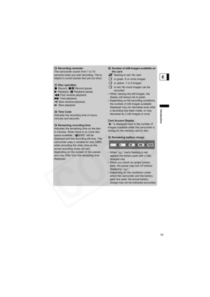 Page 19
19
Introduction
E
 Recording reminder
The camcorder counts from 1 to 10 
seconds when you start recording. This is 
helpful to avoid scenes that are too short.
 Disc operation Record,   Record pause, 
Playback,  Playback pause,  Fast reverse playback, 
 Fast playback, 
 Slow reverse playback,  Slow playback
 Time Code
Indicates the recording time in hours, 
minutes and seconds.
Remaining recording time
Indicates the remaining time on the disc 
in minutes. When there is no more disc 
space available, “...