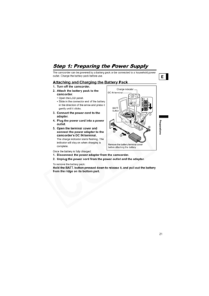 Page 21
21
Preparations
E
PreparationsStep 1: Preparing the Power Supply
The camcorder can be powered by a battery pack or be connected to a household power 
outlet. Charge the battery pack before use.
Attaching and Charging the Battery Pack
1. Turn off the camcorder.
2. Attach the battery pack to the camcorder.
• Open the LCD panel.
• Slide in the connector end of the battery 
in the direction of the arrow and press it 
gently until it clicks.
3. Connect the power cord to the  adapter.
4. Plug the power cord...