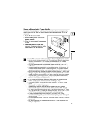 Page 23
23
Preparations
E
Using a Household Power Outlet
Connect to a household power outlet to use the camcorder without worrying about the 
battery power. You can keep the battery pack attached; the battery power will not be 
consumed.
1. Turn off the camcorder.
2. Connect the power cord to the power adapter.
3. Plug the power cord into a power  outlet.
4. Open the terminal cover and  connect the power adapter to the 
camcorder’s DC IN terminal.
Turn off the camcorder before connecting or disconnecting the...