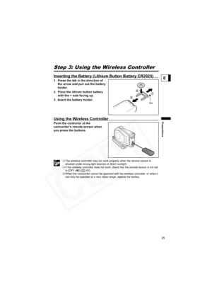 Page 25
25
Preparations
E
Step 3: Using the Wireless Controller
Inserting the Battery (Lithium Button Battery CR2025)
1. Press the tab in the direction of 
the arrow and pull out the battery 
holder.
2. Place the lithium button battery  with the + side facing up.
3. Insert the battery holder.
Using the Wireless Controller
Point the controller at the 
camcorder’s remote sensor when 
you press the buttons.
 The wireless controller may not work properly when the remote sensor is 
situated under strong light...