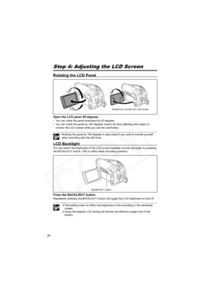 Page 26
26
Step 4: Adjusting the LCD Screen
Rotating the LCD Panel
Open the LCD panel 90 degrees.
• You can rotate the panel downward by 90 degrees.
• You can rotate the panel by 180 degrees toward the lens (allowing the subject to monitor the LCD screen while you use the viewfinder).
Rotating the panel by 180 degrees is also useful if you wish to include yourself 
when recording with the self-timer.
LCD Backlight
You can switch the brightness of the LCD screen between normal and bright by pressing 
the...