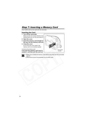 Page 30
30
Step 7: Inserting a Memor y Card
Only miniSD cards can be used with this camcorder.
Inserting the Card
1. Turn off the camcorder.
Make sure the card access indicator is not 
flashing before you turn the camcorder off.
2. Open the cover.
3. Insert the memory card straight all the way into the memory card slot.
4. Close the cover.
Do not force the cover closed if the 
memory card is not correctly inserted.
To remove the memory card:
First push the memory card once to 
release it, and then pull the card...