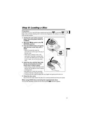 Page 31
31
Preparations
E
Step 8: Loading a Disc
1. Holding the lock button pressed down, move the power switch to 
CAMERA. 
2. Move the  /  switch to the    (MOVIES) position.
3. Push the OPEN button and gently  open the disc cover fully until it 
stops.
• Retract the grip belt under the 
camcorder so it will not get in the way of 
the disc cover.
• When there is already a disc in the  camcorder it may take a moment after 
you press the OPEN button for the disc 
cover to open. Do not force the cover 
open.
4....