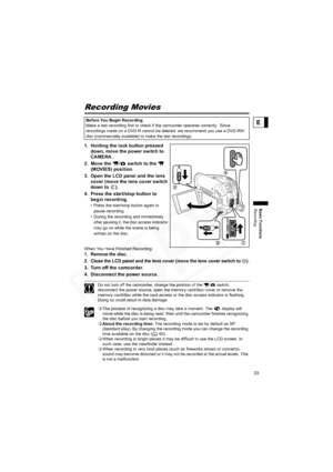 Page 33
33
Basic Functions
Recording
E
Basic Functions
Recording
Recording Movies
1. Holding the lock button pressed down, move the power switch to 
CAMERA. 
2. Move the  /  switch to the    (MOVIES) position.
3. Open the LCD panel and the lens  cover (move the lens cover switch 
down to  ).
4. Press the start/stop button to  begin recording.
• Press the start/stop button again to 
pause recording.
• During the recording and immediately  after pausing it, the disc access indicator 
may go on while the scene is...