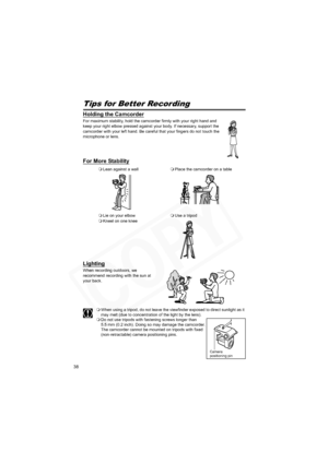 Page 38
38
Tips for Better Recording
Holding the Camcorder
For maximum stability, hold the camcorder firmly with your right hand and 
keep your right elbow pressed against your body. If necessary, support the 
camcorder with your left hand. Be careful that your fingers do not touch the 
microphone or lens.
For More Stability
Lighting
When recording outdoors, we 
recommend recording with the sun at 
your back.
When using a tripod, do not leave the viewfinder exposed to direct sunlight as it 
may melt (due to...