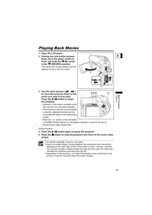 Page 39
39
Basic Functions
Playback
E
PlaybackPlaying Back Movies
1. Open the LCD panel.
2. Holding the lock button pressed down move the power switch to 
PLAY and slide the  /  switch 
to the   (MOVIES) position.
The scene index screen appears with the 
selection frame on the first scene.
3. Use the omni selector ( ,  ) to move the selection frame to the 
scene you want to play back. 
Press the  /  button to begin 
the playback.
• Playback of the scenes recorded on the 
disc will start from the scene...