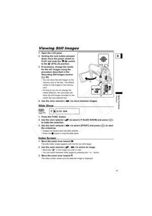 Page 41
41
Basic Functions
Playback
E
Viewing Still Images
1. Open the LCD panel.
2. Holding the lock button pressed down move the power switch to 
PLAY and slide the  /  switch 
to the   (STILLS) position.
3. If necessary, change the media  for the still images using the 
procedure described in the 
Recording Still Images  section 
( 36).
• You can show the still images on the 
memory card or the disc. The default 
media for still images is the memory 
card.
• As long as you do not change the 
media selection,...