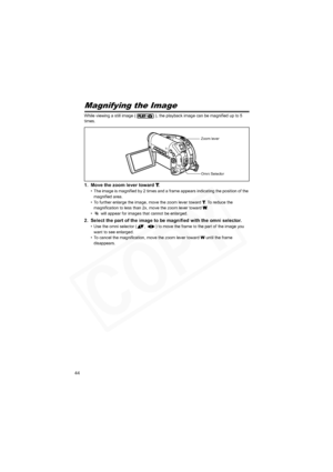 Page 44
44
Magnifying the Image
While viewing a still image ( ), the playback image can be magnified up to 5 
times.
1. Move the zoom lever toward T.
• The image is magnified by 2 times and a frame appears indicating the position of the magnified area.
• To further enlarge the image, move the zoom lever toward 
T. To reduce the 
magnification to less than 2x, move the zoom lever toward W.
•  will appear for images that cannot be enlarged.
2. Select the part of the image to be magnified with the omni selector.
•...