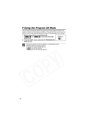 Page 48
48
Using the Program AE Mode
The camcorder automatically adjusts the aperture and shutter speed according to the 
subject to achieve the best exposure conditions. In Program AE mode, you can point and 
shoot as in Auto mode, while still enjoying the option to manually adjust some settings.
1. Set the camcorder to a recording mode (  or  ) and move the mode 
switch to  .
2. From the FUNC. menu, select the   (PROGRAM AE)  mode ( 47).
If the optimal exposure cannot be obtained, try the following actions....
