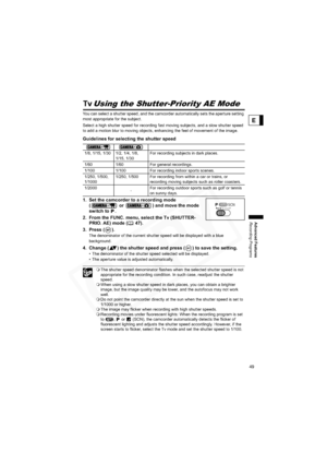 Page 49
49
Advanced Features
Recording Programs
E
Using the Shutter-Priority AE Mode
You can select a shutter speed, and the camcorder automatically sets the aperture setting 
most appropriate for the subject.
Select a high shutter speed for recording fast moving subjects, and a slow shutter speed 
to add a motion blur to moving objects, enhancing the feel of movement of the image.
Guidelines for selecting the shutter speed
1. Set the camcorder to a recording mode (  or  ) and move the mode 
switch to  .
2....