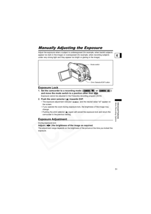 Page 51
51
Advanced Features
More Recording Options
E
More Recording OptionsManually Adjusting the Exposure
Adjust the exposure when a subject is underexposed (for example, wh en backlit subjects 
appear too dark in the image) or overexposed (for example, when recording subjects 
under very strong light and they appear too bright or glaring in the image).
Exposure Lock
1. Set the camcorder to a record ing mode (  or  ) 
and move the mode switch to a position other than  .
Exposure cannot be adjusted in the...
