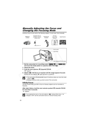 Page 52
52
Manually Adjusting the Focus and 
Changing the Focusing Mode
Autofocus may not work well on the following subjects. In such case, focus manually.
1. Set the camcorder to a recording mode (  or  ) 
and move the mode switch to a position other than  .
2. Adjust the zoom.
3. Push the omni selector ( ) towards FOCUS.
“MF” appears.
4. Adjust ( ) the focus as required until the image appears focused.
Pushing the omni selector ( ) again will return to autofocus.
 The camcorder will automatically return to...