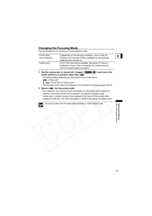 Page 53
53
Advanced Features
More Recording Options
E
Changing the Focusing Mode
You can change the AF (autofocus) frame selection mode.
1. Set the camcorder to record still images ( ) and move the mode switch to a position other than  .
• The setting differs depending on the position of the mode switch. 
: 9 Point AiAF
,  : 9 Point AiAF or Center point
• The focusing mode cannot be changed in the Fireworks recording program (SCN).
2. Select ( ) the focusing mode.
• Auto selection: four framing corners will...