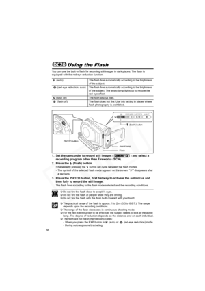 Page 56
56
Using the Flash
You can use the built-in flash for recording still images in dark places. The flash is 
equipped with the red-eye reduction function.
1. Set the camcorder to record still images ( ) and select a recording program other than Fireworks (SCN).
2. Press the   (flash) button.
• Repeatedly pressing the   button will cycle between the flash modes.
• The symbol of the selected flash mode appears on the screen. “ ” disappears after  4 seconds.
3. Press the PHOTO button, first halfway to...