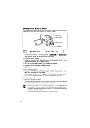 Page 58
58
Using the Self-Timer
The self-timer can be used when recording still images or movies.
1. Set the camcorder to a recording mode (  or  ).
When recording movies set the camcorder to record pause.
2. Press the MENU button.
3. Using the omni selector  ( ,  ) select the [CAMERA SETUP] menu 
and then select the [SELF TIMER] option.
4. Set ( ) it to [ON] and press ( ) to save the setting.
5. Press the MENU button to close the menu.
“ ” appears.
When recording  a still image:
6. Press the PHOTO button,...