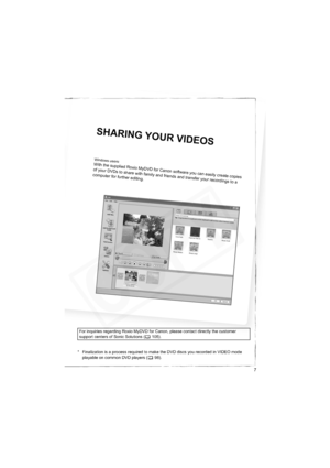 Page 7
7
Win
dow
s us
e r
s
:W it
h
th
es
upp li
e dR
oxi
o M yD
VD
fo
r
C a
nons o
f
t w
ar
ey o
u
ca
n
e
asil
y c
re
atec
op
ie
s
o f y
o ur
D V
D s t
o s
h are
w
i
t hf a
m il
y a
nd f
r
ie
n
ds a
nd t
r
a nsf
e
r
y
o u r r
e co
r
d i
n gs t
o a
c o
mp u
te r f
o r
fu r
th er
ed
it
i
n g
.
S H
AR
IN
G
YO
U
R V
ID
EO
S
* Finalization is a process required to make the DVD discs you recorded in VIDEO mode 
playable on common DVD players ( 98).
For inquiries regarding Roxio MyDVD for Cano
n, please contact...