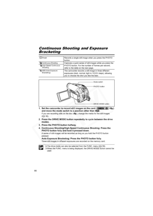 Page 66
66
Continuous Shooting and Exposure
Bracketing
1. Set the camcorder to record still images on the card ( / ) and move the mode switch to a position other than  .
If you are recording stills on the disc ( ), change the media for the still images 
(36).
2. Press the DRIVE MODE button repeatedly to cycle between the drive modes.
3. Press the PHOTO button halfway.
4. Continuous Shooting/High-Speed Continuous Shooting: Press the  PHOTO button fully and hold it pressed down.
A series of still images will be...