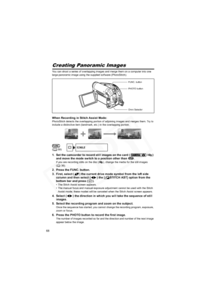Page 68
68
Creating Panoramic Images
You can shoot a series of overlapping images and merge them on a computer into one 
large panoramic image using the supplied software (PhotoStitch).
When Recording in Stitch Assist Mode:PhotoStitch detects the overlapping portion of adjoining images and merges them. Try to 
include a distinctive item (landmark, etc.) in the overlapping portion.
1. Set the camcorder to record still images on the card ( / ) and move the mode switch to a position other than  .
If you are...